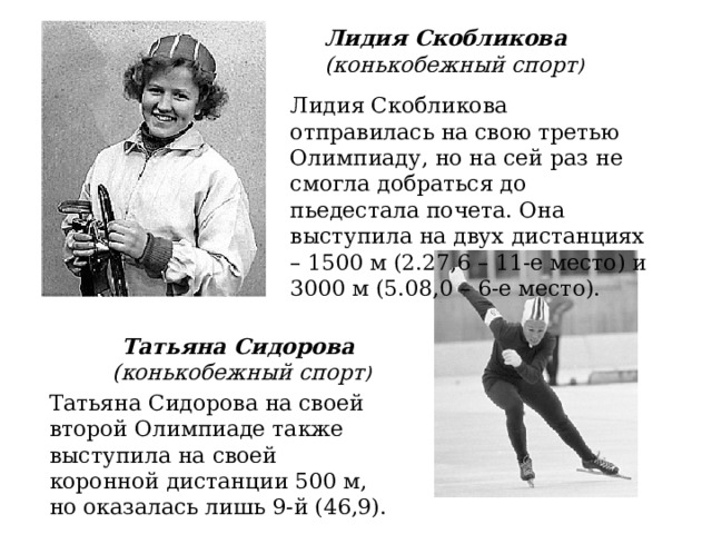 Лидия Скобликова (конькобежный спорт ) Лидия Скобликова отправилась на свою третью Олимпиаду, но на сей раз не смогла добраться до пьедестала почета. Она выступила на двух дистанциях – 1500 м (2.27,6 – 11-е место) и 3000 м (5.08,0 – 6-е место). Татьяна Сидорова  (конькобежный спорт ) Татьяна Сидорова на своей второй Олимпиаде также выступила на своей коронной дистанции 500 м, но оказалась лишь 9-й (46,9). 