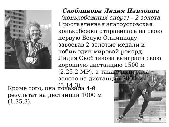 Скобликова Лидия Павловна (конькобежный спорт) – 2 золота Прославленная златоустовская конькобежка отправилась на свою первую Белую Олимпиаду, завоевав 2 золотые медали и побив один мировой рекорд. Лидия Скобликова выиграла свою коронную дистанцию 1500 м (2.25,2 МР), а также выиграла золото на дистанции 3000 м (5.14,3). Кроме того, она показала 4-й результат на дистанции 1000 м (1.35,3). 