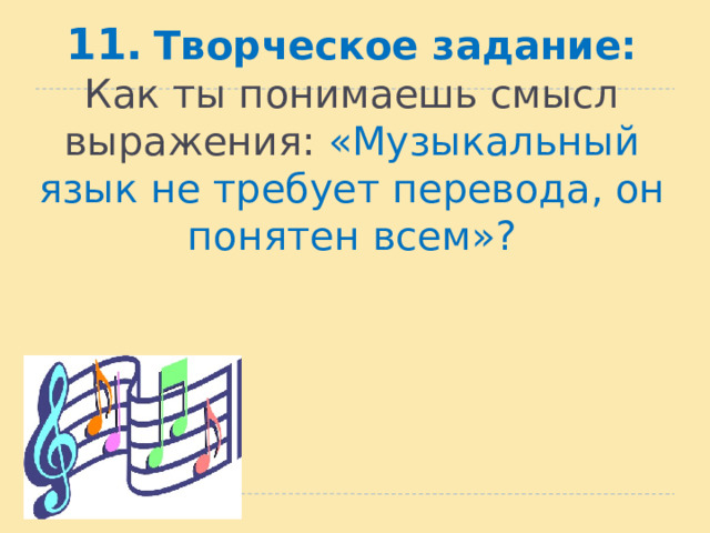 11.  Творческое задание:  Как ты понимаешь смысл выражения: «Музыкальный язык не требует перевода, он понятен всем»?   