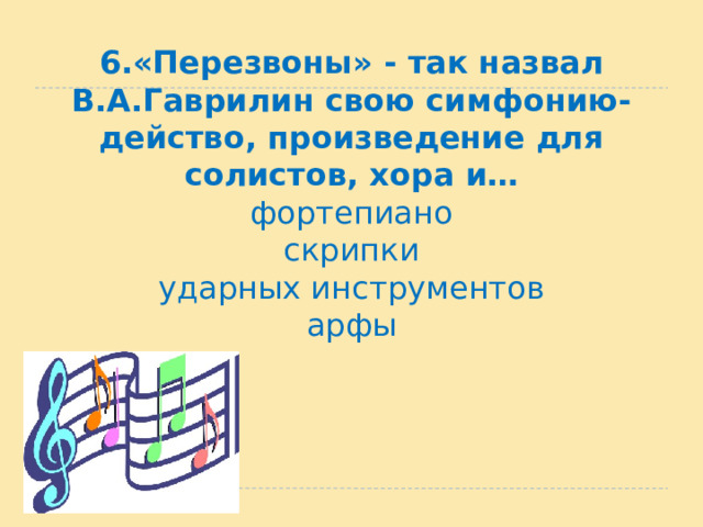 6.«Перезвоны» - так назвал В.А.Гаврилин свою симфонию-действо, произведение для солистов, хора и…  фортепиано  скрипки  ударных инструментов  арфы 
