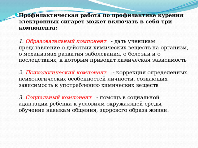 Профилактическая работа по профилактике курения электронных сигарет может включать в себя три компонента:  1. Образовательный компонент - дать ученикам представление о действии химических веществ на организм, о механизмах развития заболевания, о болезни и о последствиях, к которым приводит химическая зависимость   2. Психологический компонент  - коррекция определенных психологических особенностей личности, создающих зависимость к употреблению химических веществ   3. Социальный компонент  - помощь в социальной адаптации ребенка к условиям окружающей среды, обучение навыкам общения, здорового образа жизни.   