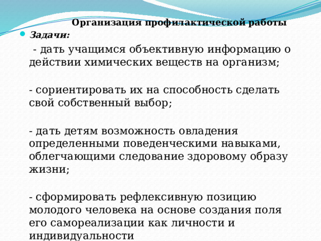  Организация профилактической работы Задачи:  - дать учащимся объективную информацию о действии химических веществ на организм;  - сориентировать их на способность сделать свой собственный выбор;  - дать детям возможность овладения определенными поведенческими навыками, облегчающими следование здоровому образу жизни;  - сформировать рефлексивную позицию молодого человека на основе создания поля его самореализации как личности и индивидуальности 