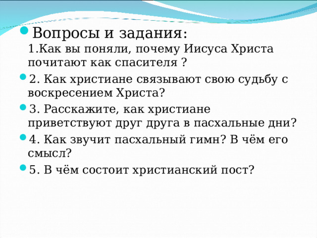 Вопросы и задания:  1.Как вы поняли, почему Иисуса Христа почитают как спасителя ? 2. Как христиане связывают свою судьбу с воскресением Христа? 3. Расскажите, как христиане приветствуют друг друга в пасхальные дни? 4. Как звучит пасхальный гимн? В чём его смысл? 5. В чём состоит христианский пост?    