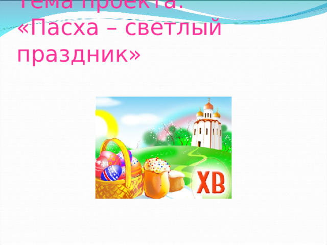 Тема проекта:  «Пасха – светлый праздник» 