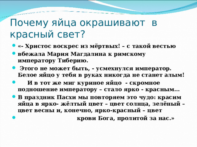 Почему яйца окрашивают в красный свет? «- Христос воскрес из мёртвых! – с такой вестью вбежала Мария Магдалина к римскому императору Тиберию.  Этого не может быть, - усмехнулся император. Белое яйцо у тебя в руках никогда не станет алым!  И в тот же миг куриное яйцо - скромное подношение императору – стало ярко - красным… В праздник Пасхи мы повторяем это чудо: красим яйца в ярко- жёлтый цвет – цвет солнца, зелёный – цвет весны и, конечно, ярко-красный – цвет  крови Бога, пролитой за нас.»  