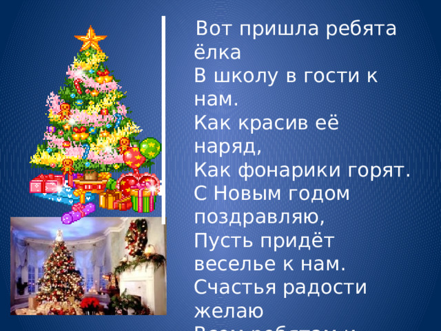  Вот пришла ребята ёлка  В школу в гости к нам.  Как красив её наряд,  Как фонарики горят.  С Новым годом поздравляю,  Пусть придёт веселье к нам.  Счастья радости желаю  Всем ребятам и гостям.   