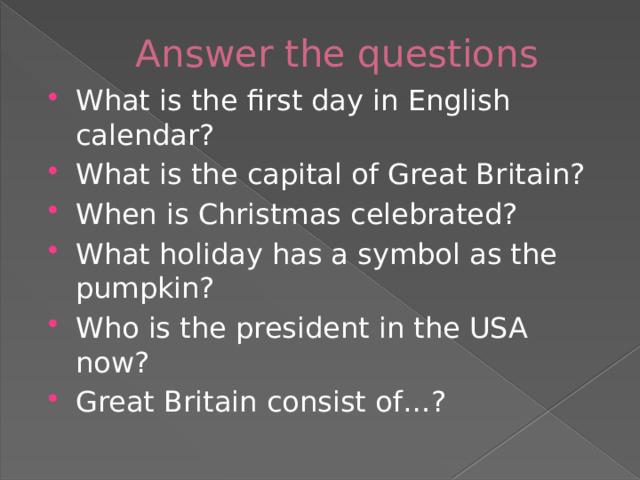 Answer the questions What is the first day in English calendar? What is the capital of Great Britain? When is Christmas celebrated? What holiday has a symbol as the pumpkin? Who is the president in the USA now? Great Britain consist of…? 