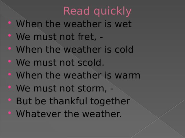 Read quickly When the weather is wet We must not fret, - When the weather is cold We must not scold. When the weather is warm We must not storm, - But be thankful together Whatever the weather. 