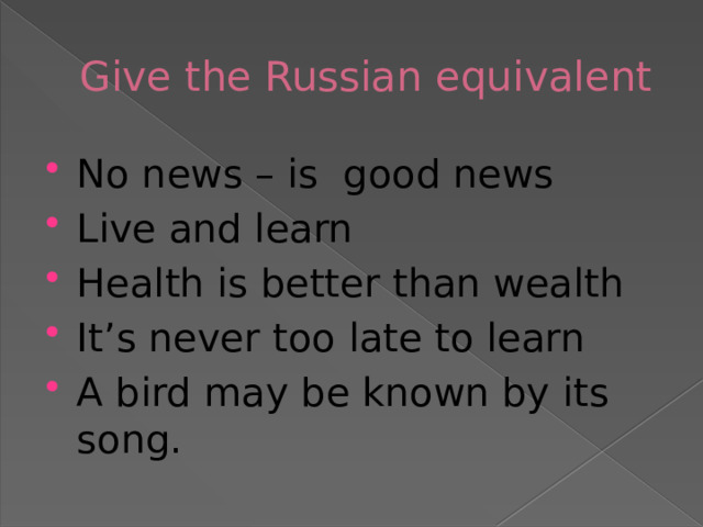 Give the Russian equivalent No news – is  good news  Live and learn  Health is better than wealth  It’s never too late to learn  A bird may be known by its song. 