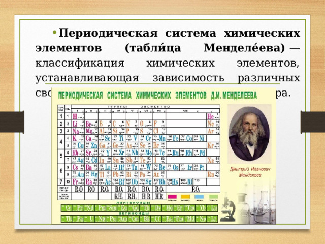 Периодическая система химических элементов (табли́ца Менделе́ева)  — классификация химических элементов, устанавливающая зависимость различных свойств элементов от заряда атомного ядра.  