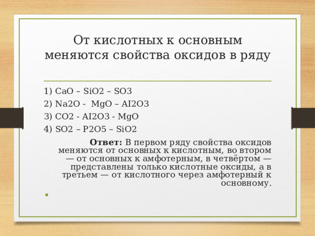 От кислотных к основным меняются свойства оксидов в ряду   1) ￼ CaO – SiO2 – SO3 2) ￼ Na2O - MgO – AI2O3 3) ￼ CO2 - AI2O3 - MgO 4) SO2 – P2O5 – SiO2 Ответ: В первом ряду свойства оксидов меняются от основных к кислотным, во втором — от основных к амфотерным, в четвёртом — представлены только кислотные оксиды, а в третьем — от кислотного через амфотерный к основному.   