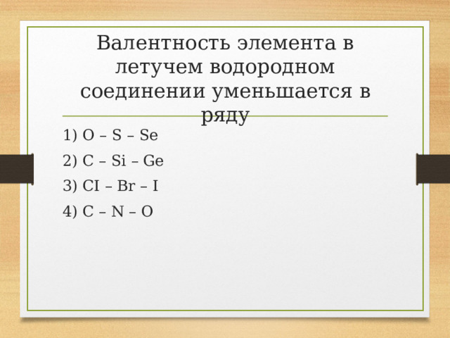 Валентность элемента в летучем водородном соединении уменьшается в ряду 1) O – S – Se 2) C – Si – Ge 3) CI – Br – I 4) C – N – O 