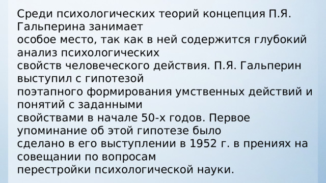 Среди психологических теорий концепция П.Я. Гальперина занимает особое место, так как в ней содержится глубокий анализ психологических свойств человеческого действия.  П.Я. Гальперин выступил с гипотезой поэтапного формирования умственных действий и понятий с заданными свойствами в начале 50 - х годов. Первое упоминание об этой гипотезе было сделано в его выступлении в 1952 г. в прениях на совещании по вопросам перестройки психологической науки . 