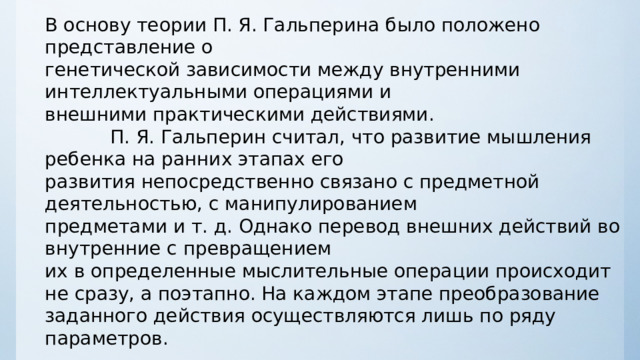 В основу теории П. Я. Гальперина было положено представление о генетической зависимости между внутренними интеллектуальными операциями и внешними практическими действиями.  П. Я. Гальперин считал, что развитие мышления ребенка на ранних этапах его развития непосредственно связано с предметной деятельностью, с манипулированием предметами и т. д. Однако перевод внешних действий во внутренние с превращением их в определенные мыслительные операции происходит не сразу, а поэтапно. На каждом этапе преобразование заданного действия осуществляются лишь по ряду параметров. 