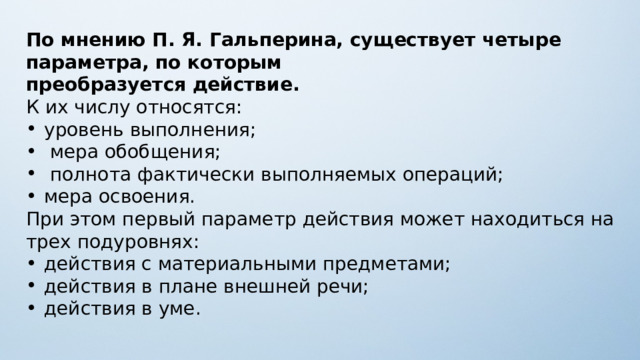 По мнению П. Я. Гальперина, существует четыре параметра, по которым преобразуется действие. К их числу относятся: уровень выполнения;  мера обобщения;  полнота фактически выполняемых операций; мера освоения. При этом первый параметр действия может находиться на трех подуровнях: действия с материальными предметами; действия в плане внешней речи; действия в уме. 