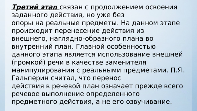 Третий этап  связан с продолжением освоения заданного действия, но уже без опоры на реальные предметы. На данном этапе происходит перенесение действия из внешнего, наглядно - образного плана во внутренний план. Главной особенностью данного этапа является использование внешней (громкой) речи в качестве заменителя манипулирования с реальными предметами. П.Я. Гальперин считал, что перенос действия в речевой план означает прежде всего речевое выполнение определенного предметного действия, а не его озвучивание. 