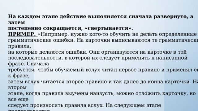 На каждом этапе действие выполняется сначала развернуто, а затем постепенно сокращается, «свертывается». ПРИМЕР. «Например, нужно кого-то обучить не делать определенные грамматические ошибки. На карточки выписываются те грамматические правила, на которые делаются ошибки. Они организуются на карточке в той последовательности, в которой их следует применять к написанной фразе. Сначала требуется, чтобы обучаемый вслух читал первое правило и применял его к фразе, затем вслух читается второе правило и так далее до конца карточки. На втором этапе, когда правила выучены наизусть, можно отложить карточку, но все еще следует произносить правила вслух. На следующем этапе предполагается произнесение правил про себя при их применении. Наконец, на заключительном этапе человек способен применить правила, не произнося их ни вслух, ни про себя и даже не осознавая, — в свернутом и погруженном виде». 