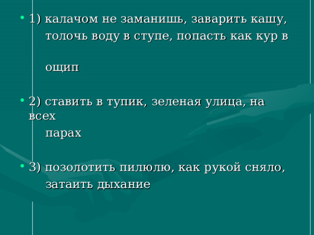 1) калачом не заманишь, заварить кашу,  толочь воду в ступе, попасть как кур в  ощип 2) ставить в тупик, зеленая улица, на всех  парах 3) позолотить пилюлю, как рукой сняло,  затаить дыхание 