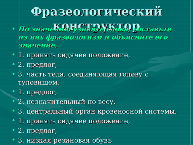 По значению узнайте слова, составьте из них фразеологизм и объясните его значение. 1. принять сидячее положение, 2. предлог, 3. часть тела, соединяющая голову с туловищем. 1. предлог, 2. незначительный по весу, 3. центральный орган кровеносной системы. 1. принять сидячее положение, 2. предлог, 3. низкая резиновая обувь  