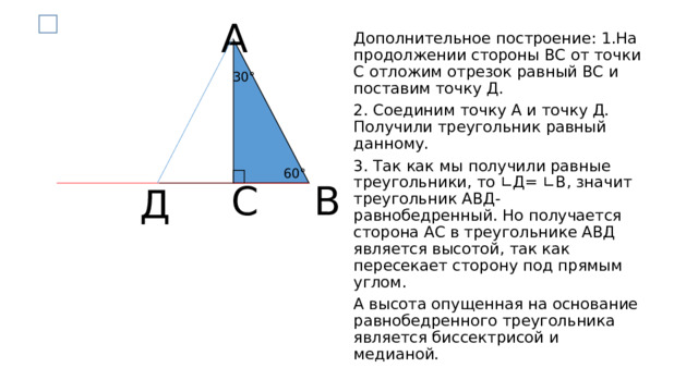 А Дополнительное построение: 1.На продолжении стороны ВС от точки С отложим отрезок равный ВС и поставим точку Д. 2. Соединим точку А и точку Д. Получили треугольник равный данному. 3. Так как мы получили равные треугольники, то ∟Д= ∟В, значит треугольник АВД- равнобедренный. Но получается сторона АС в треугольнике АВД является высотой, так как пересекает сторону под прямым углом. А высота опущенная на основание равнобедренного треугольника является биссектрисой и медианой. 30° 60° В С Д 