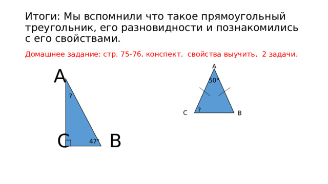 Итоги: Мы вспомнили что такое прямоугольный треугольник, его разновидности и познакомились с его свойствами. Домашнее задание: стр. 75-76, конспект, свойства выучить, 2 задачи. А А 50° ? ? С В С В 47° 