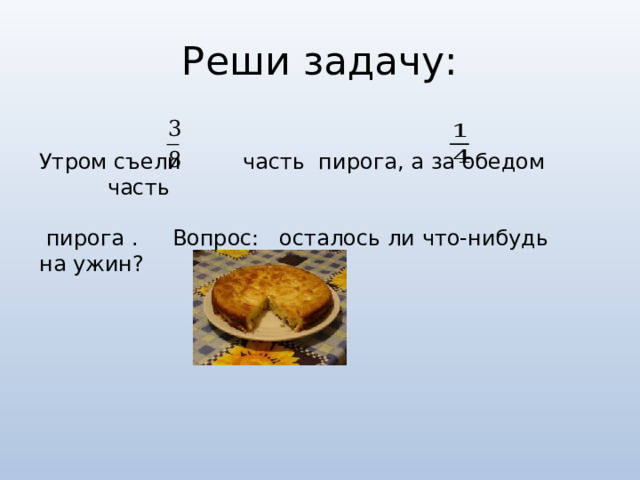 Реши задачу: Утром съели часть пирога, а за обедом часть  пирога . Вопрос: осталось ли что-нибудь на ужин? 