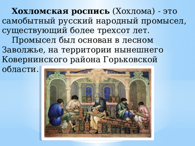 Хохломская роспись  (Хохлома) - это самобытный русский народный промысел, существующий более трехсот лет. Промысел был основан в лесном Заволжье, на территории нынешнего Ковернинского района Горьковской области. 
