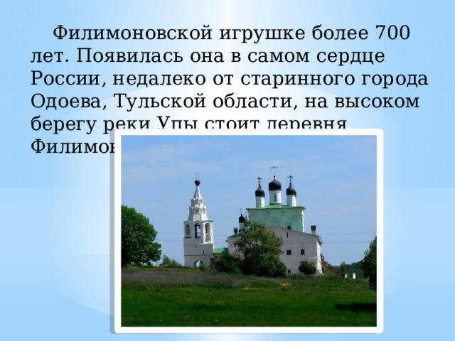 Филимоновской игрушке более 700 лет. Появилась она в самом сердце России, недалеко от старинного города Одоева, Тульской области, на высоком берегу реки Упы стоит деревня Филимоново. 