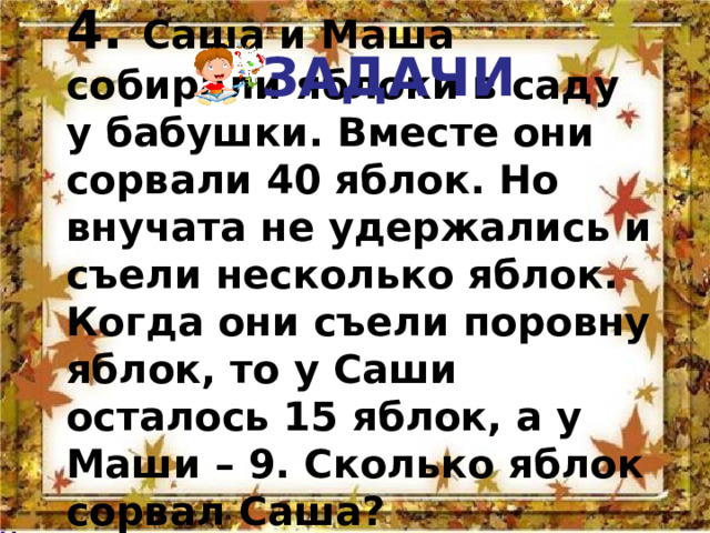 ЗАДАЧИ 4. Саша и Маша собирали яблоки в саду у бабушки. Вместе они сорвали 40 яблок. Но внучата не удержались и съели несколько яблок.  Когда они съели поровну яблок, то у Саши осталось 15 яблок, а у Маши – 9. Сколько яблок сорвал Саша? 