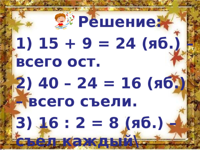  Решение: 1) 15 + 9 = 24 (яб.) – всего ост. 2) 40 – 24 = 16 (яб.) – всего съели. 3) 16 : 2 = 8 (яб.) –съел каждый\ 4) 15 + 8 = 23 (яб.) – у Саши  