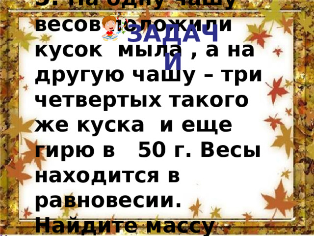 ЗАДАЧИ 5. На одну чашу весов положили кусок мыла , а на другую чашу – три четвертых такого же куска и еще гирю в 50 г. Весы находится в равновесии. Найдите массу куска мыла. 