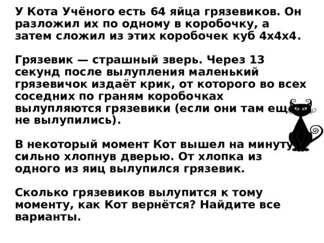 У Кота Учёного есть 64 яйца грязевиков. Он разложил их по одному в коробочку, а затем сложил из этих коробочек куб 4x4x4.   Грязевик — страшный зверь. Через 13 секунд после вылупления маленький грязевичок издаёт крик, от которого во всех соседних по граням коробочках вылупляются грязевики (если они там ещё не вылупились).   В некоторый момент Кот вышел на минуту, сильно хлопнув дверью. От хлопка из одного из яиц вылупился грязевик.   Сколько грязевиков вылупится к тому моменту, как Кот вернётся? Найдите все варианты.  