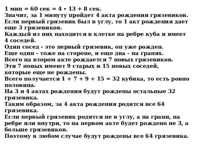 1 мин = 60 сек = 4 ∙ 13 + 8 сек.  Значит, за 1 минуту пройдет 4 акта рождения грязевиков.  Если первый грязевик был в углу, то 1 акт рождения дает еще 3 грязевиков.  Каждый из них находится в клетке на ребре куба и имеет 4 соседей.  Один сосед - это первый грязевик, он уже рожден.  Еще один - тоже на стороне, и еще два - на гранях.  Всего на втором акте рождается 7 новых грязевиков.  Эти 7 новых имеют 9 старых и 15 новых соседей,   которые еще не рождены.  Всего получается 1 + 7 + 9 + 15 = 32 кубика, то есть ровно половина.  На 3 и 4 актах рождения будут рождены остальные 32 грязевика.  Таким образом, за 4 акта рождения родятся все 64 грязевика.  Если первый грязевик родится не в углу, а на грани, на ребре или внутри, то на первом акте будет рождено не 3, а больше грязевиков.  Поэтому в любом случае будут рождены все 64 грязевика. 