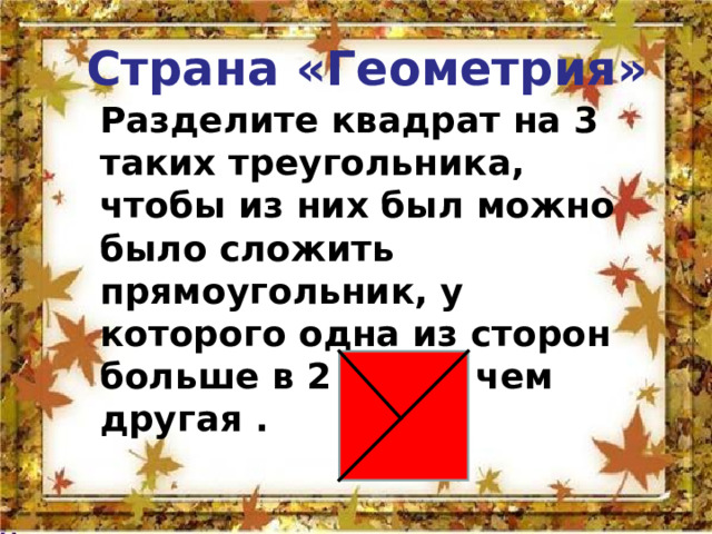 Страна «Геометрия»   Разделите квадрат на 3 таких треугольника, чтобы из них был можно было сложить прямоугольник, у которого одна из сторон больше в 2 раза , чем другая . 