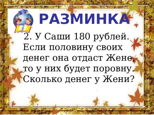 РАЗМИНКА  2. У Саши 180 рублей. Если половину своих денег она отдаст Жене, то у них будет поровну. Сколько денег у Жени? 