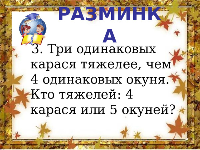РАЗМИНКА  3. Три одинаковых карася тяжелее, чем 4 одинаковых окуня. Кто тяжелей: 4 карася или 5 окуней? 