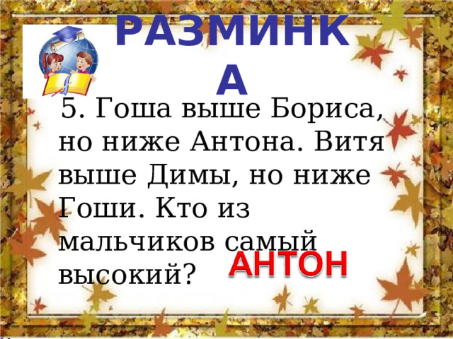 РАЗМИНКА  5. Гоша выше Бориса, но ниже Антона. Витя выше Димы, но ниже Гоши. Кто из мальчиков самый высокий? 