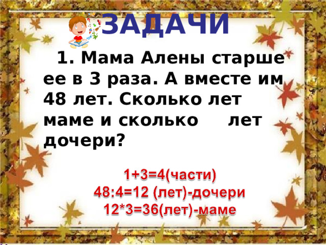   ЗАДАЧИ     1. Мама Алены старше ее в 3 раза. А вместе им 48 лет. Сколько лет маме и сколько лет дочери? 