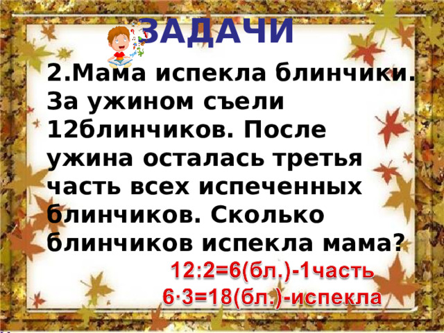   ЗАДАЧИ    2.Мама испекла блинчики. За ужином съели 12блинчиков. После ужина осталась третья часть всех испеченных блинчиков. Сколько блинчиков испекла мама? 2.Мама испекла блинчики. За ужином съели 12блинчиков. После ужина осталась третья часть всех испеченных блинчиков. Сколько блинчиков испекла мама? 
