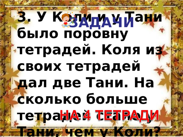 ЗАДАЧИ 3. У Коли и у Тани было поровну тетрадей. Коля из своих тетрадей дал две Тани. На сколько больше тетрадей стало у Тани, чем у Коли? 
