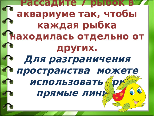 Рассадите 7 рыбок в аквариуме так, чтобы каждая рыбка находилась отдельно от других.  Для разграничения пространства можете использовать три прямые линии. 