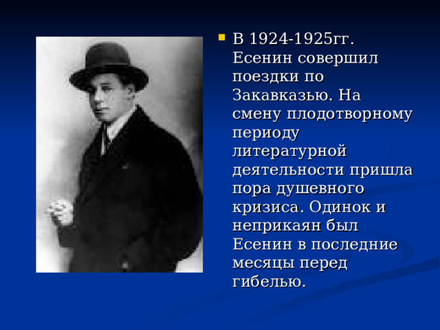 В 1924-1925гг. Есенин совершил поездки по Закавказью. На смену плодотворному периоду литературной деятельности пришла пора душевного кризиса. Одинок и неприкаян был Есенин в последние месяцы перед гибелью. 