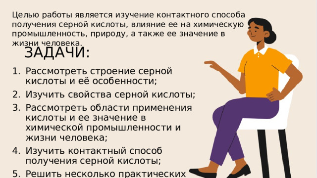 Целью работы является изучение контактного способа получения серной кислоты, влияние ее на химическую промышленность, природу, а также ее значение в жизни человека. ЗАДАЧИ: Рассмотреть строение серной кислоты и её особенности; Изучить свойства серной кислоты; Рассмотреть области применения кислоты и ее значение в химической промышленности и жизни человека; Изучить контактный способ получения серной кислоты; Решить несколько практических заданий; Сделать вывод на основе полученной информации. 