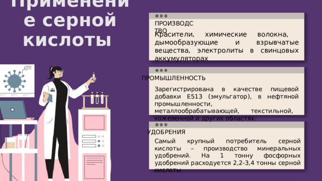 Применение серной кислоты ПРОИЗВОДСТВО Красители, химические волокна, дымообразующие и взрывчатые вещества, электролиты в свинцовых аккумуляторах ПРОМЫШЛЕННОСТЬ Зарегистрирована в качестве пищевой добавки Е513 (эмульгатор), в нефтяной промышленности, металлообрабатывающей, текстильной, кожевенной и других областях. УДОБРЕНИЯ Самый крупный потребитель серной кислоты – производство минеральных удобрений. На 1 тонну фосфорных удобрений расходуется 2,2-3,4 тонны серной кислоты 