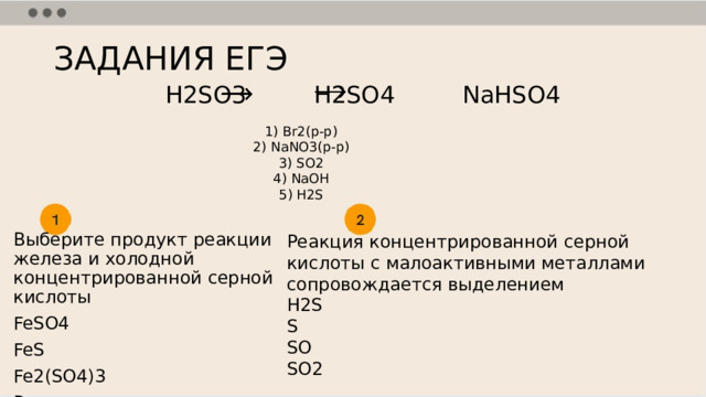ЗАДАНИЯ ЕГЭ H2SO3 H2SO4 NaHSO4 1) Br2(р-р) 2) NaNO3(р-р) 3) SO2 4) NaOH 5) H2S Реакция концентрированной серной кислоты с малоактивными металлами сопровождается выделением H2S S SO SO2 Выберите продукт реакции железа и холодной концентрированной серной кислоты FeSO4 FeS Fe2(SO4)3 Реакция не идет 