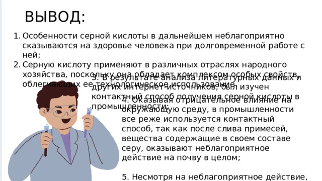 ВЫВОД: Особенности серной кислоты в дальнейшем неблагоприятно сказываются на здоровье человека при долговременной работе с ней; Серную кислоту применяют в различных отраслях народного хозяйства, поскольку она обладает комплексом особых свойств, облегчающих ее технологическое использование. 3. В результате анализа литературных данных и других интернет-источников, был изучен контактный способ получения серной кислоты в промышленности; 4. Оказывая отрицательное влияние на окружающую среду, в промышленности все реже используется контактный способ, так как после слива примесей, вещества содержащие в своем составе серу, оказывают неблагоприятное действие на почву в целом; 5. Несмотря на неблагоприятное действие, серная кислота является все также часто используемым материалом в различных областях 