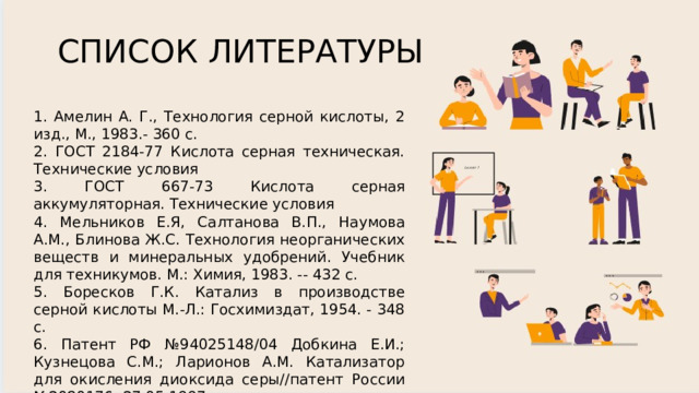 СПИСОК ЛИТЕРАТУРЫ 1. Амелин А. Г., Технология серной кислоты, 2 изд., М., 1983.- 360 c. 2. ГОСТ 2184-77 Кислота серная техническая. Технические условия 3. ГОСТ 667-73 Кислота серная аккумуляторная. Технические условия 4. Мельников Е.Я, Салтанова В.П., Наумова А.М., Блинова Ж.С. Технология неорганических веществ и минеральных удобрений. Учебник для техникумов. М.: Химия, 1983. -- 432 с. 5. Боресков Г.К. Катализ в производстве серной кислоты М.-Л.: Госхимиздат, 1954. - 348 с. 6. Патент РФ №94025148/04 Добкина Е.И.; Кузнецова С.М.; Ларионов А.М. Катализатор для окисления диоксида серы//патент России №2080176, 27.05.1997 7. ГОСТ 444-75 Колчедан серный флотационный. Технические условия 