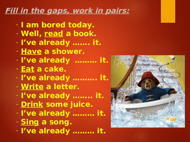 Fill in the gaps, work in pairs:  I am bored today.  Well, read a book.  I’ve already ……. it.  Have a shower.  I’ve already ……… it.  Eat a cake.  I’ve already ………. it.  Write a letter.  I’ve already …….. it.  Drink some juice.  I’ve already ……… it.  Sing a song.  I’ve already ……… it.    