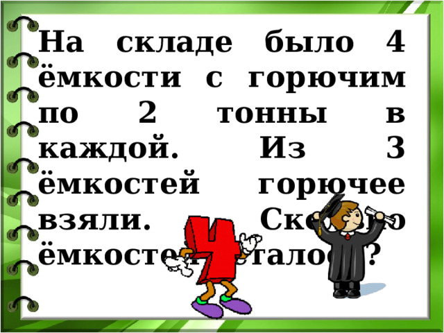На складе было 4 ёмкости с горючим по 2 тонны в каждой. Из 3 ёмкостей горючее взяли. Сколько ёмкостей осталось? Математический калейдоскоп  400 Created by Unregisterd version of Xtreme Compressor  