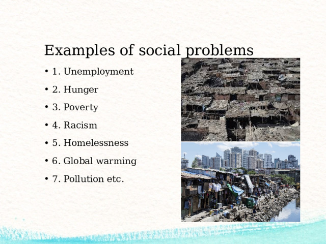 Examples of social problems 1. Unemployment 2. Hunger 3. Poverty 4. Racism 5. Homelessness 6. Global warming 7. Pollution etc. 